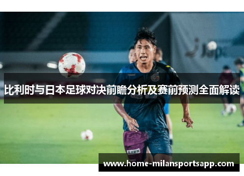 比利时与日本足球对决前瞻分析及赛前预测全面解读