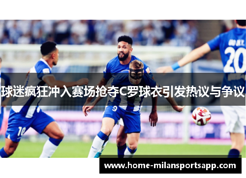 球迷疯狂冲入赛场抢夺C罗球衣引发热议与争议